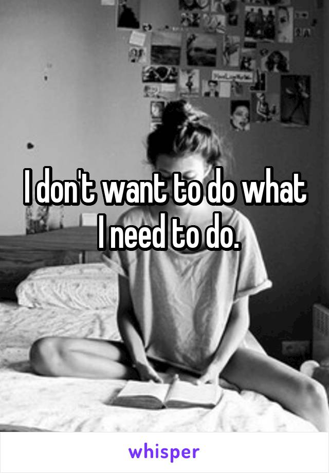 I don't want to do what  I need to do.
 