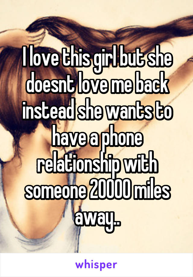 I love this girl but she doesnt love me back instead she wants to have a phone relationship with someone 20000 miles away..
