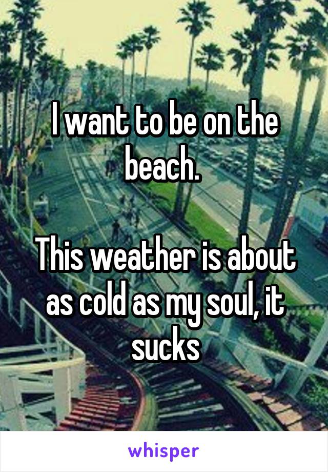 I want to be on the beach. 

This weather is about as cold as my soul, it sucks
