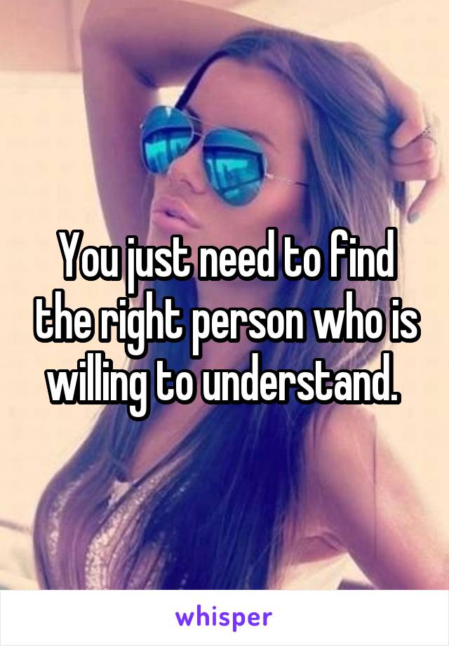 You just need to find the right person who is willing to understand. 