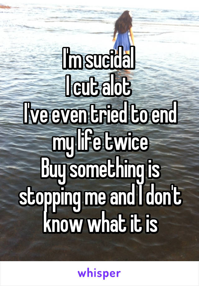 I'm sucidal 
I cut alot 
I've even tried to end my life twice
Buy something is stopping me and I don't know what it is