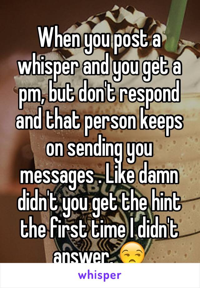 When you post a whisper and you get a pm, but don't respond and that person keeps on sending you messages . Like damn didn't you get the hint the first time I didn't answer. 😒