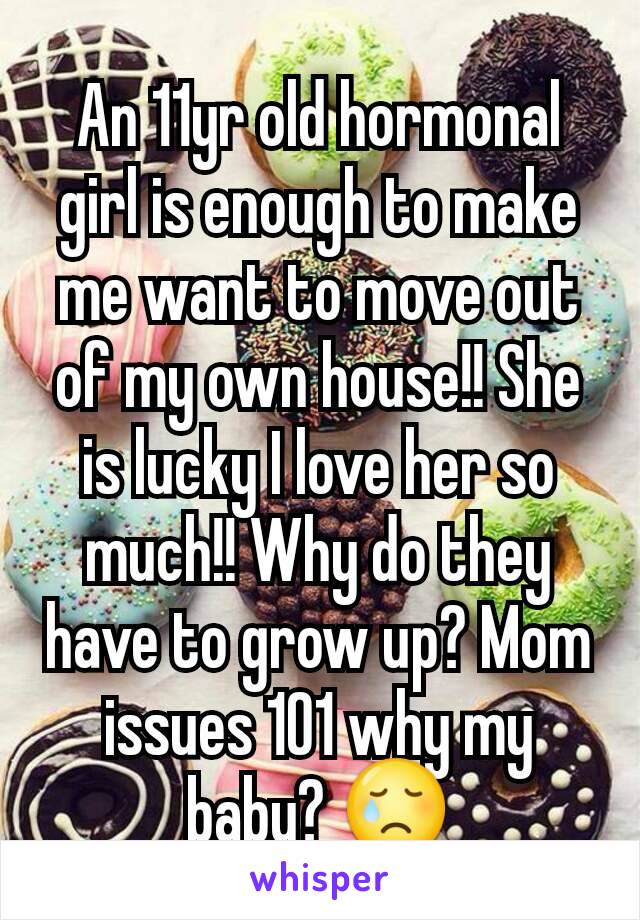 An 11yr old hormonal girl is enough to make me want to move out of my own house!! She is lucky I love her so much!! Why do they have to grow up? Mom issues 101 why my baby? 😢