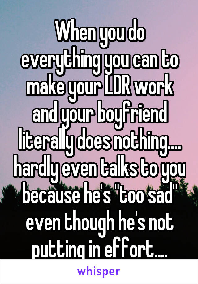 When you do everything you can to make your LDR work and your boyfriend literally does nothing.... hardly even talks to you because he's "too sad" even though he's not putting in effort....
