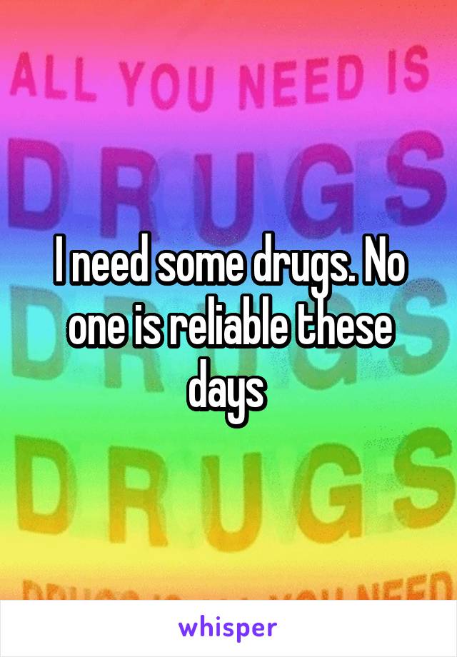I need some drugs. No one is reliable these days 