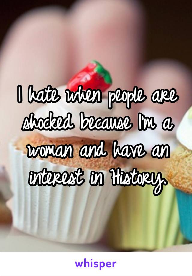 I hate when people are shocked because I'm a woman and have an interest in History.