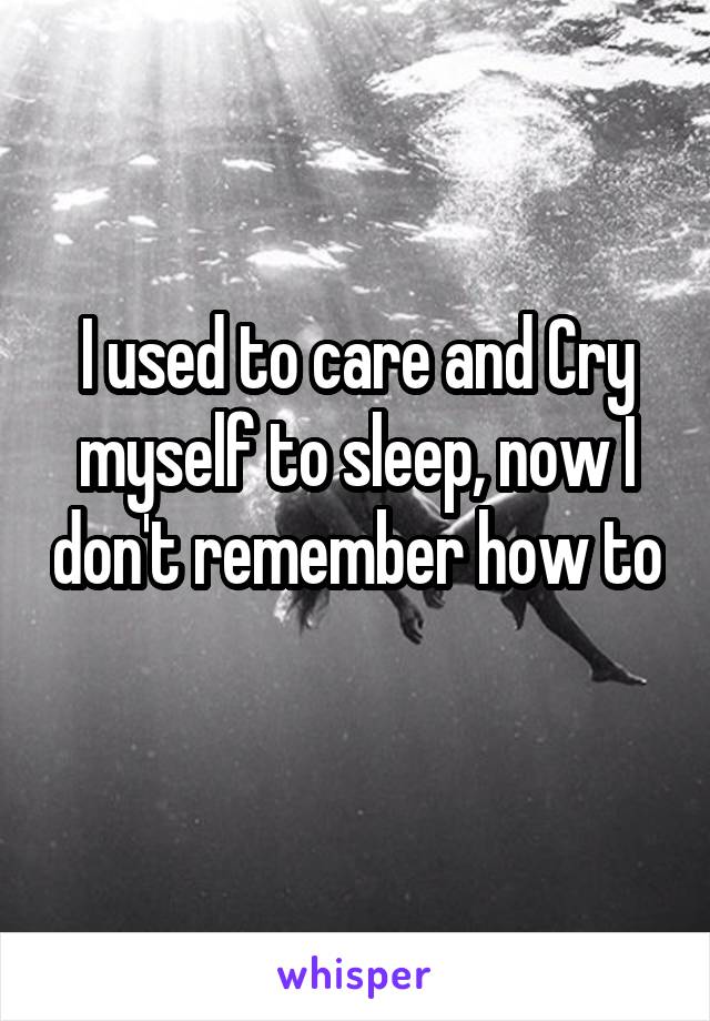 I used to care and Cry myself to sleep, now I don't remember how to 