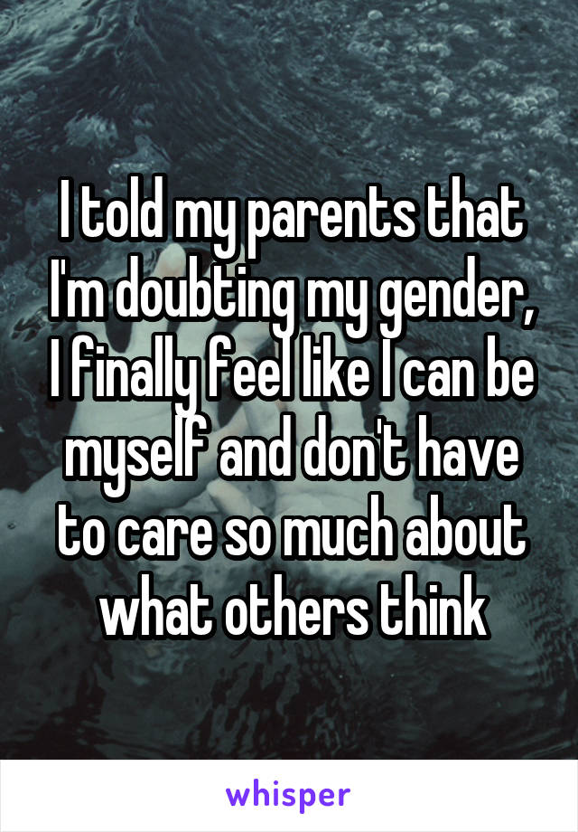 I told my parents that I'm doubting my gender, I finally feel like I can be myself and don't have to care so much about what others think