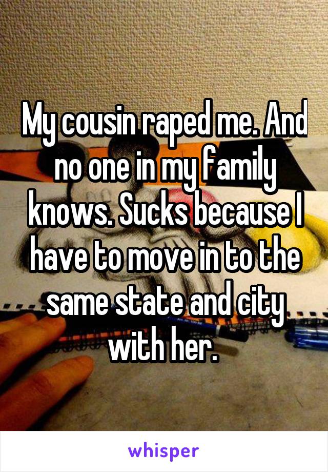 My cousin raped me. And no one in my family knows. Sucks because I have to move in to the same state and city with her. 