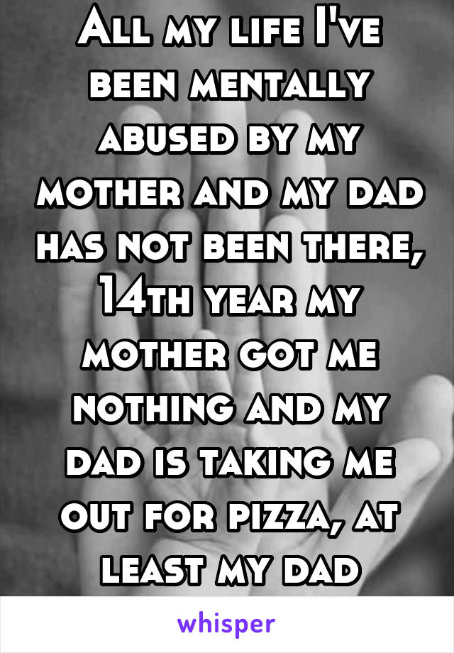 All my life I've been mentally abused by my mother and my dad has not been there, 14th year my mother got me nothing and my dad is taking me out for pizza, at least my dad actually tried.