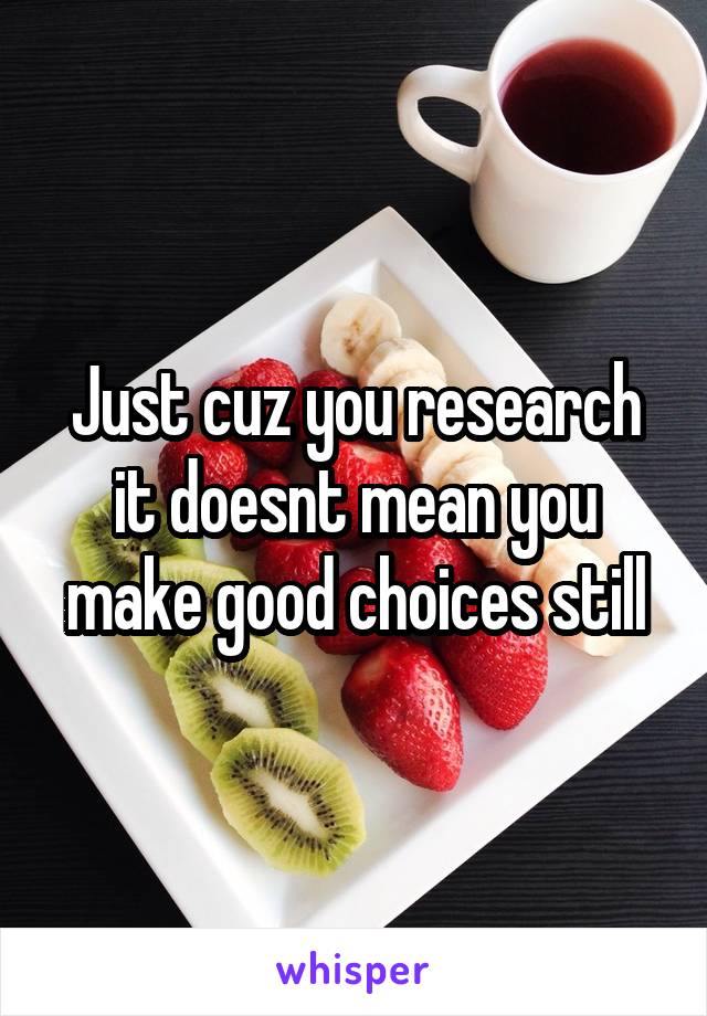 Just cuz you research it doesnt mean you make good choices still