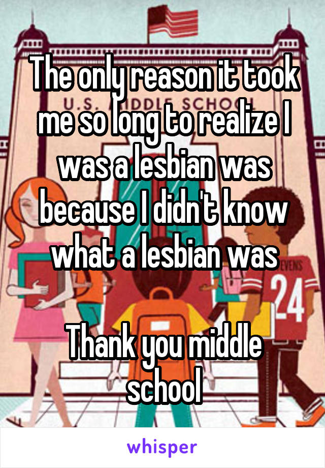The only reason it took me so long to realize I was a lesbian was because I didn't know what a lesbian was

Thank you middle school