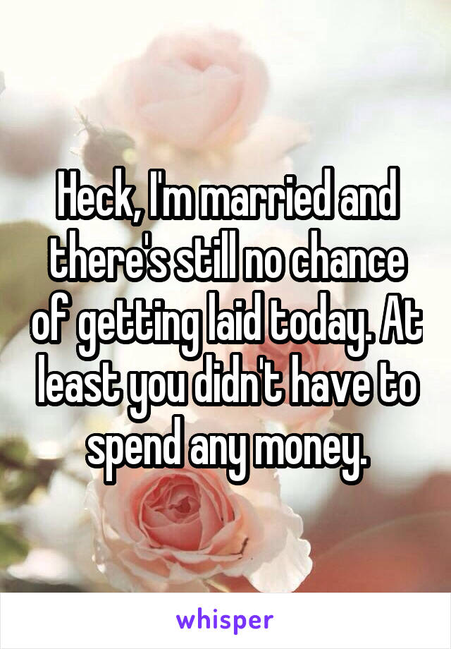 Heck, I'm married and there's still no chance of getting laid today. At least you didn't have to spend any money.