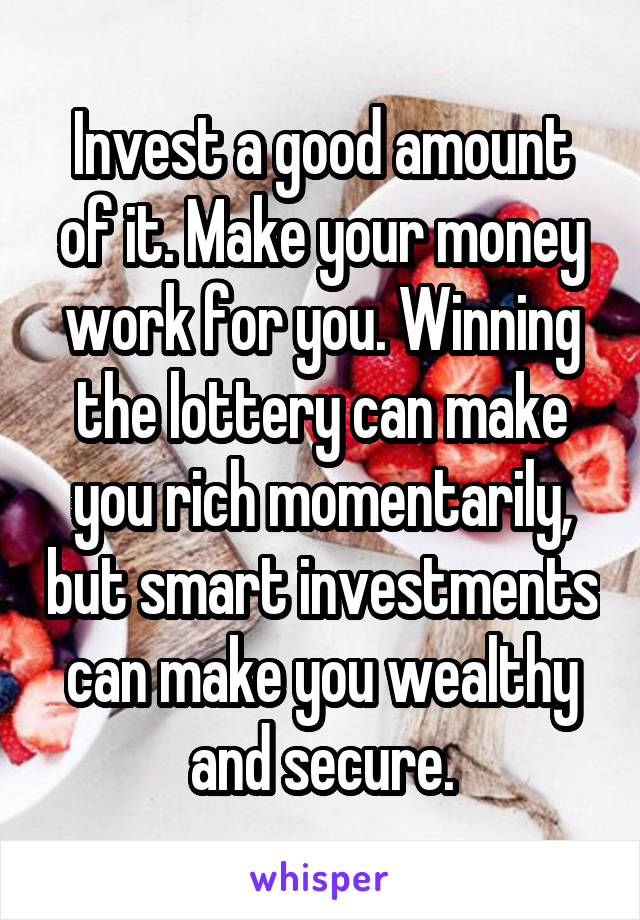 Invest a good amount of it. Make your money work for you. Winning the lottery can make you rich momentarily, but smart investments can make you wealthy and secure.
