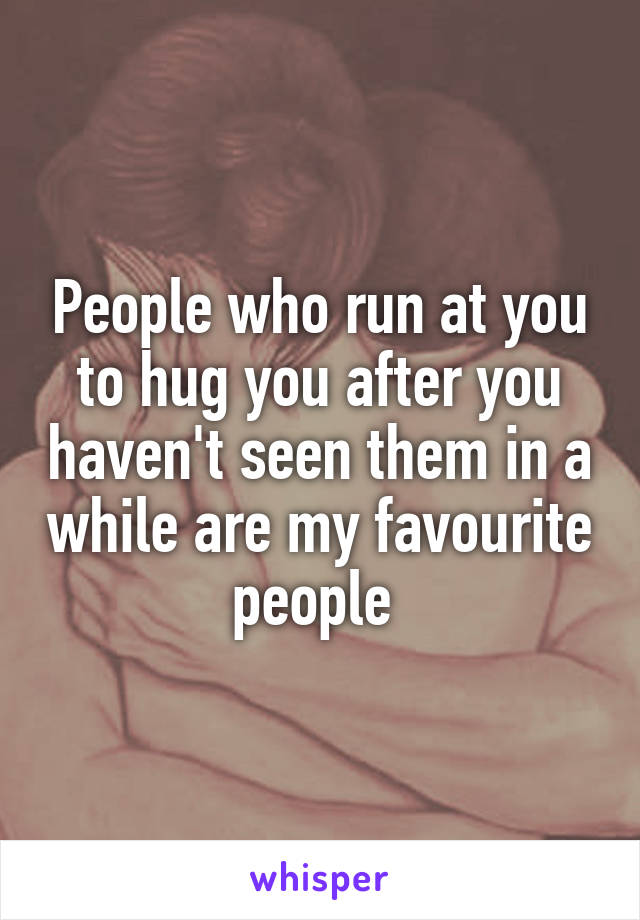 People who run at you to hug you after you haven't seen them in a while are my favourite people 