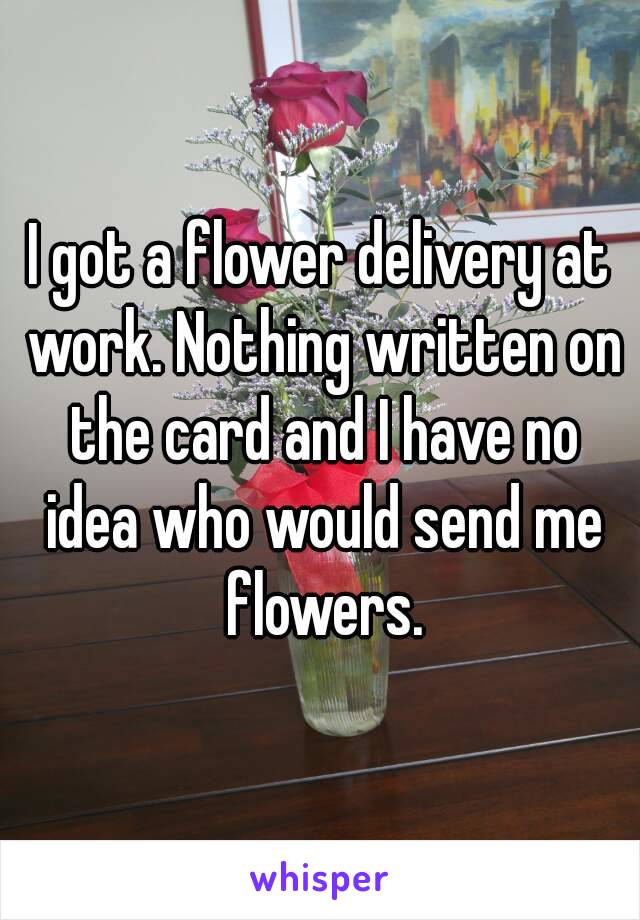 I got a flower delivery at work. Nothing written on the card and I have no idea who would send me flowers.