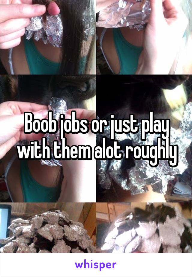 Boob jobs or just play with them alot roughly