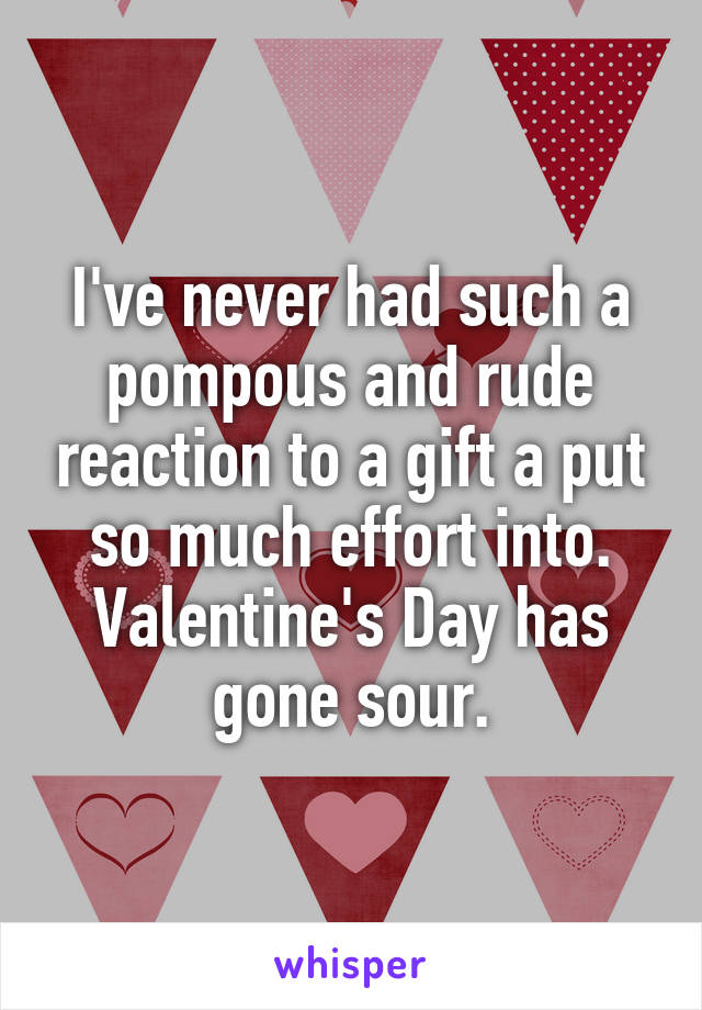 I've never had such a pompous and rude reaction to a gift a put so much effort into. Valentine's Day has gone sour.