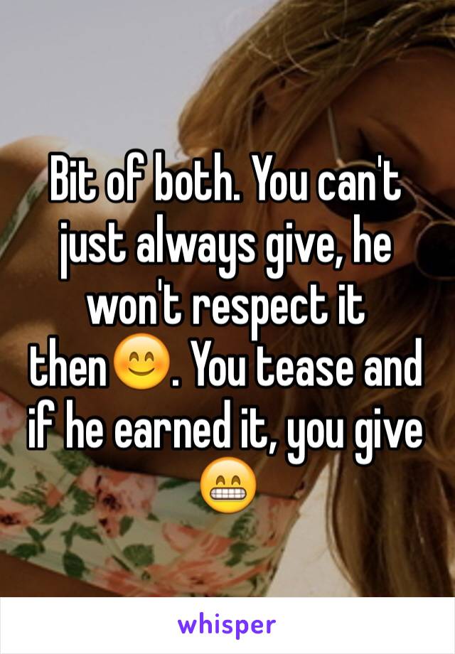 Bit of both. You can't just always give, he won't respect it then😊. You tease and if he earned it, you give 😁