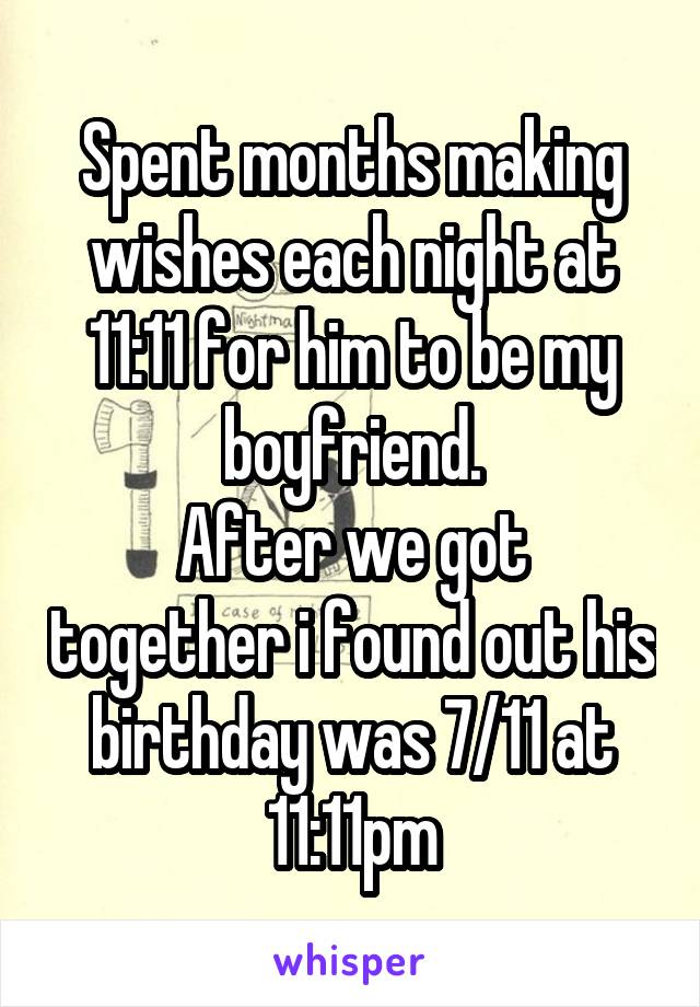 Spent months making wishes each night at 11:11 for him to be my boyfriend.
After we got together i found out his birthday was 7/11 at 11:11pm