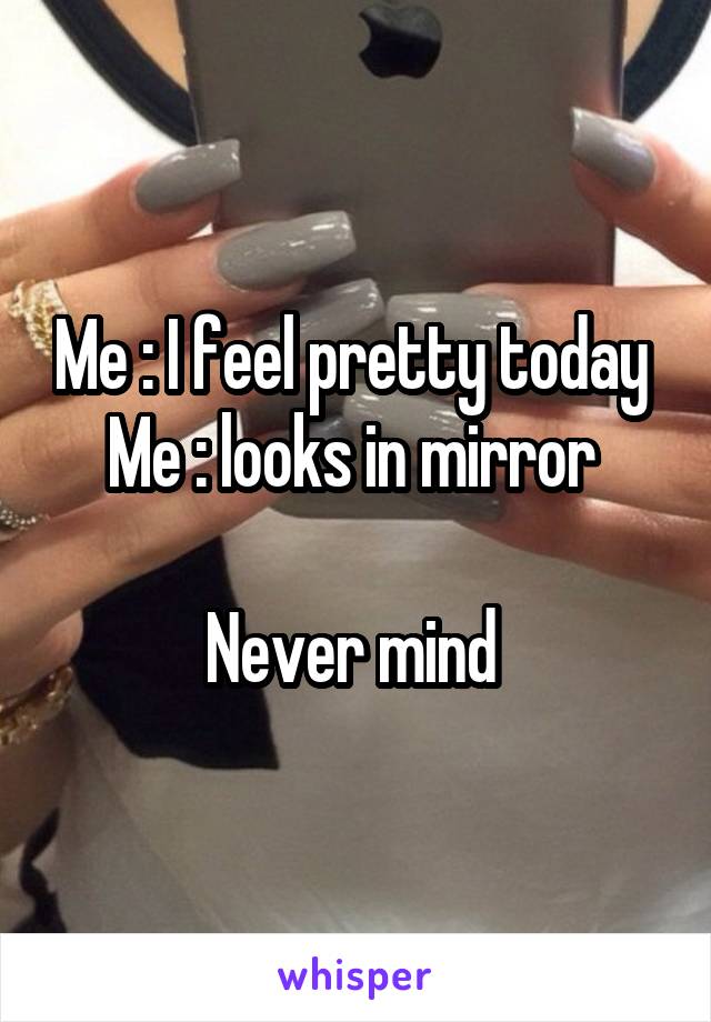 Me : I feel pretty today 
Me : looks in mirror 

Never mind 