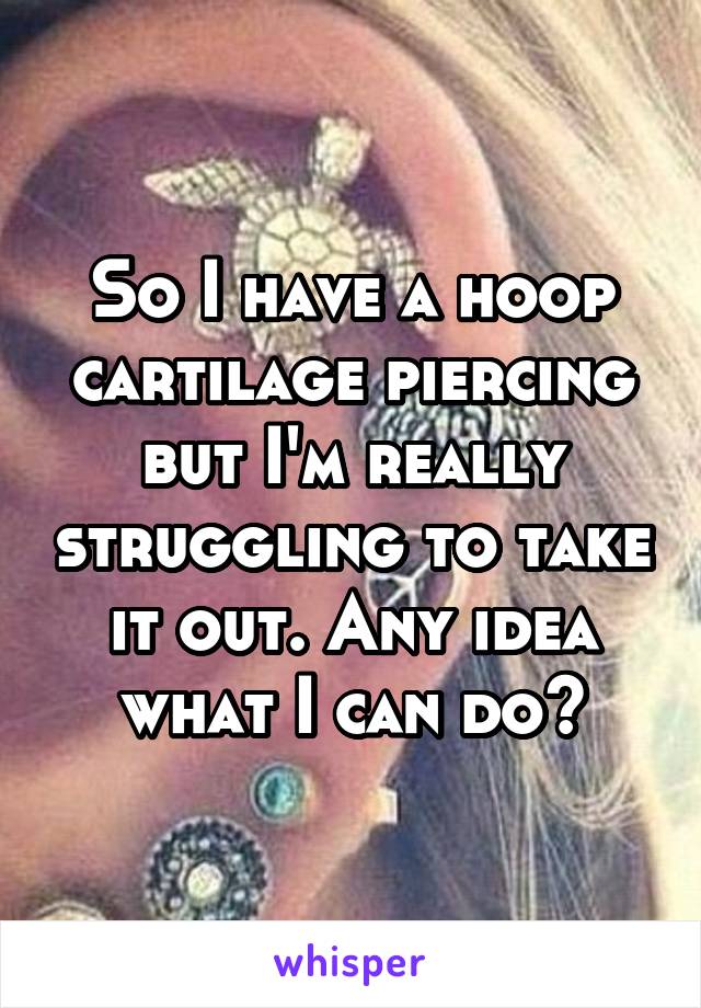 So I have a hoop cartilage piercing but I'm really struggling to take it out. Any idea what I can do?