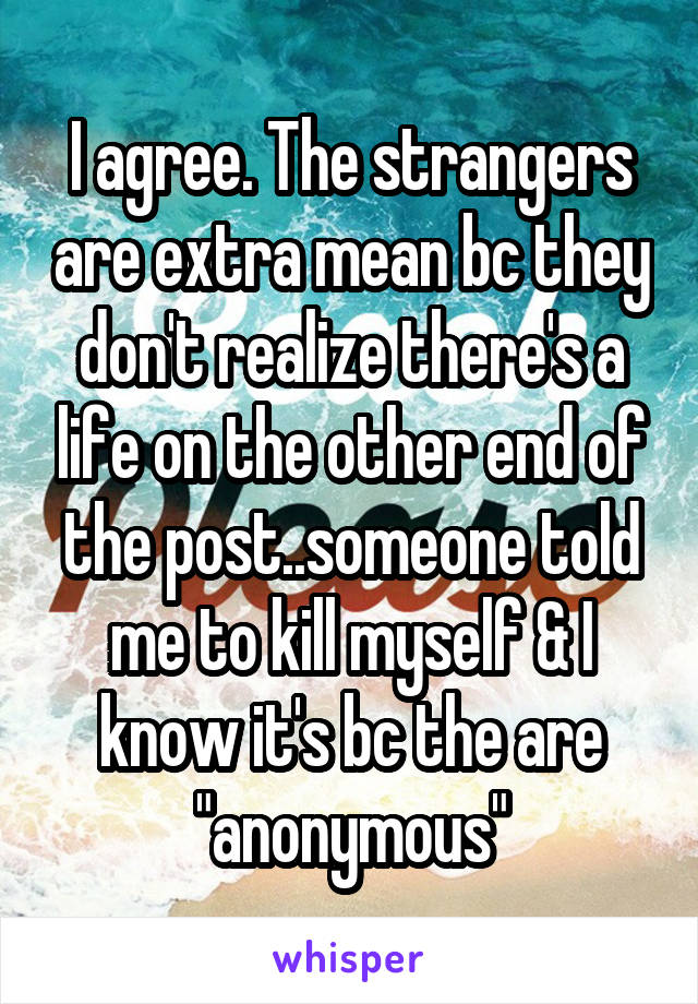 I agree. The strangers are extra mean bc they don't realize there's a life on the other end of the post..someone told me to kill myself & I know it's bc the are "anonymous"