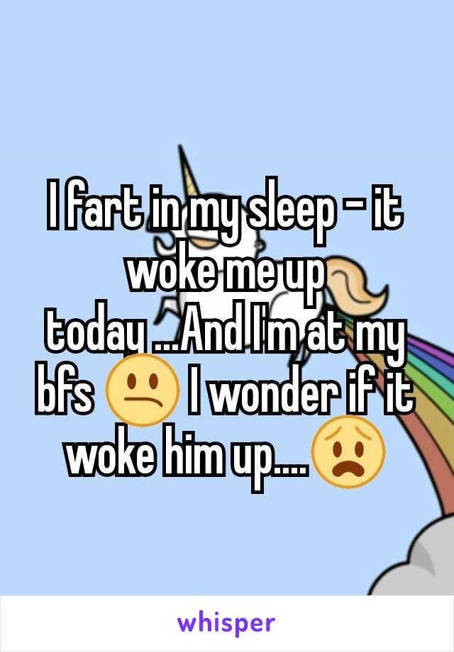 I fart in my sleep - it woke me up today ...And I'm at my bfs 😕 I wonder if it woke him up....😧