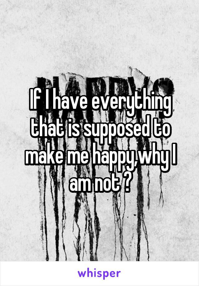 If I have everything that is supposed to make me happy,why I am not ?