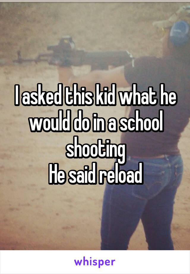 I asked this kid what he would do in a school shooting
He said reload