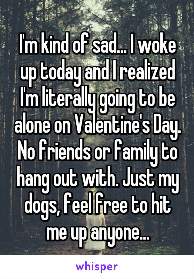 I'm kind of sad... I woke up today and I realized I'm literally going to be alone on Valentine's Day. No friends or family to hang out with. Just my dogs, feel free to hit me up anyone...