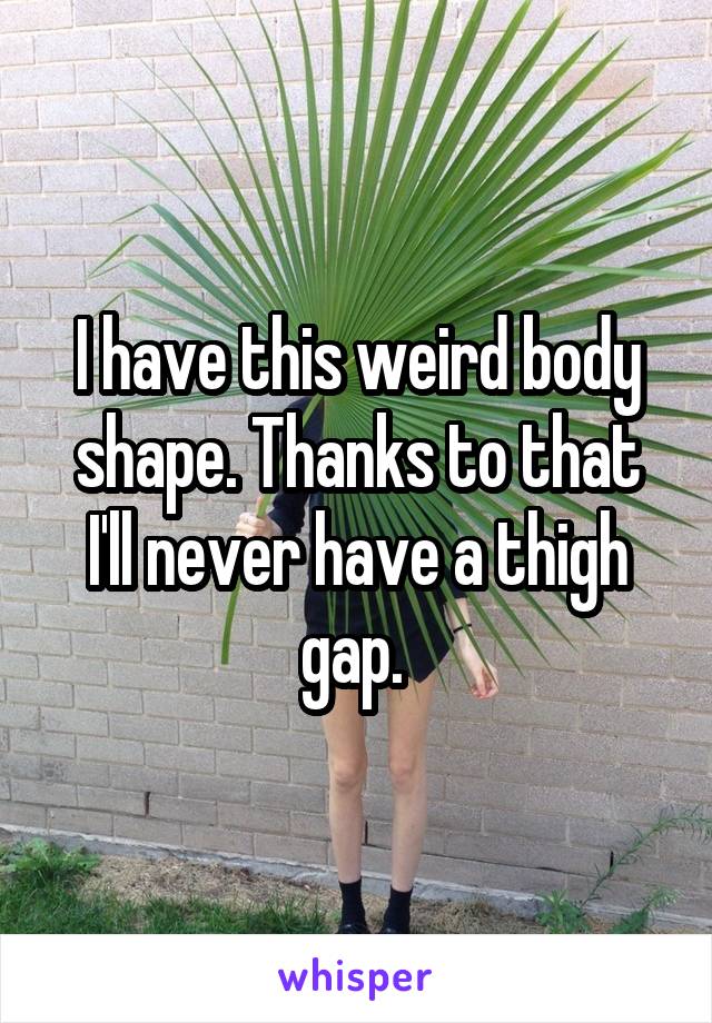 I have this weird body shape. Thanks to that I'll never have a thigh gap. 