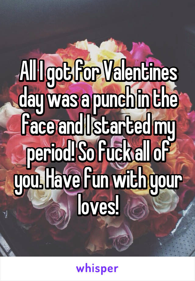 All I got for Valentines day was a punch in the face and I started my period! So fuck all of you. Have fun with your loves!