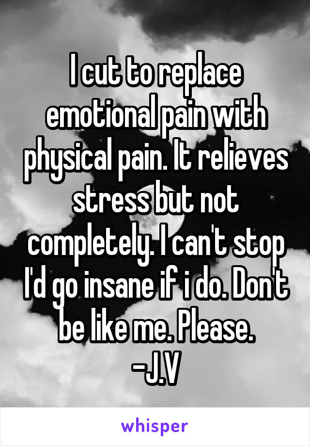 I cut to replace emotional pain with physical pain. It relieves stress but not completely. I can't stop I'd go insane if i do. Don't be like me. Please.
-J.V