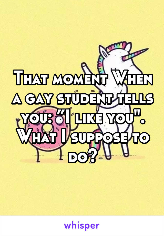 That moment When a gay student tells you: ”I like you". What I suppose to do?