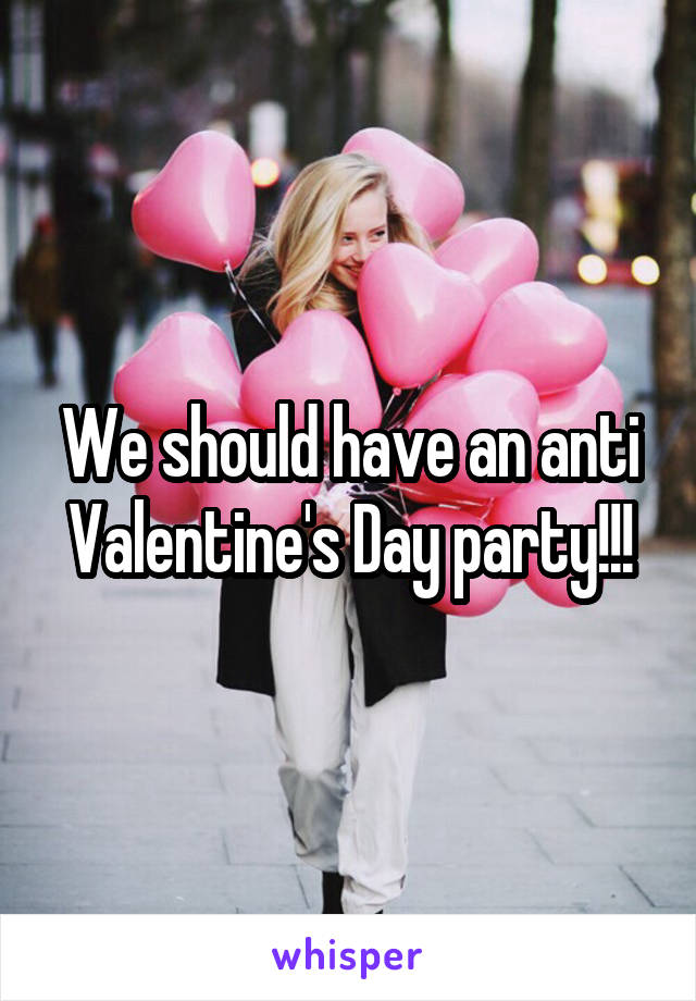 We should have an anti Valentine's Day party!!!