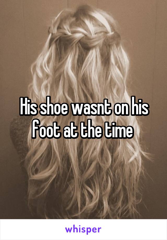 His shoe wasnt on his foot at the time 