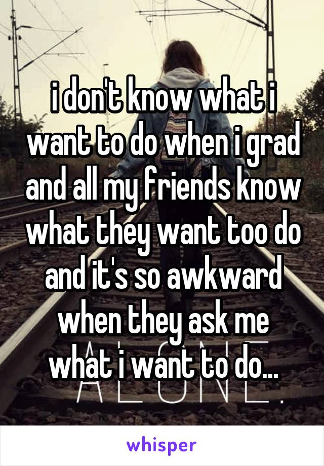 i don't know what i want to do when i grad and all my friends know what they want too do and it's so awkward when they ask me what i want to do...
