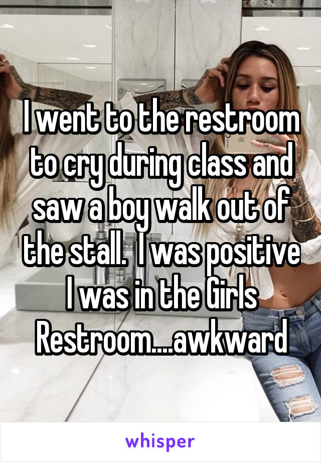 I went to the restroom to cry during class and saw a boy walk out of the stall.  I was positive I was in the Girls Restroom....awkward