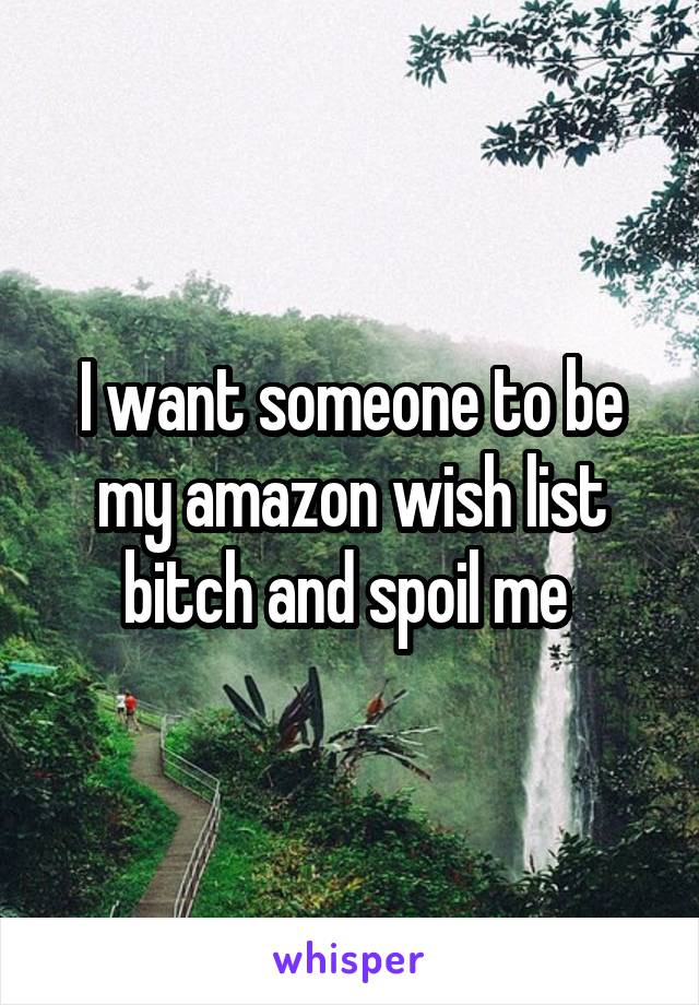 I want someone to be my amazon wish list bitch and spoil me 