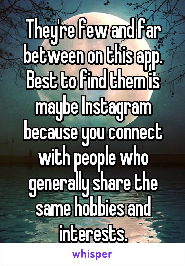 They're few and far between on this app. Best to find them is maybe Instagram because you connect with people who generally share the same hobbies and interests.