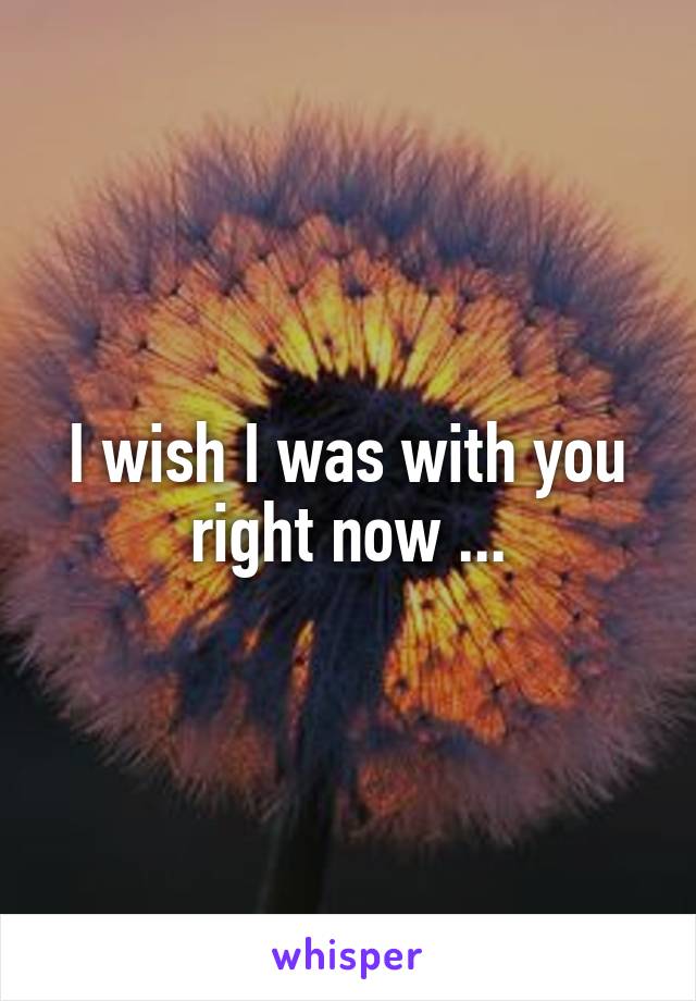 I wish I was with you right now ...