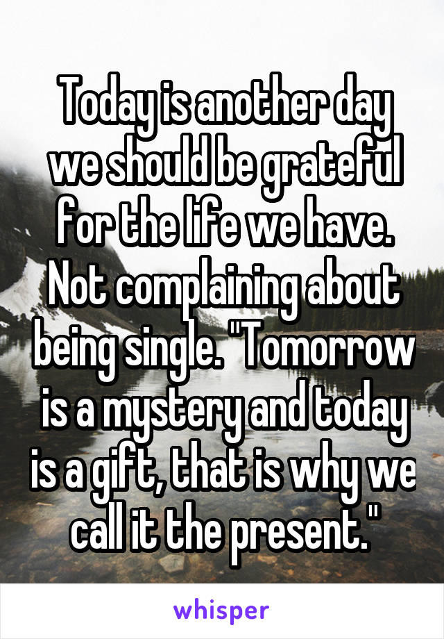 Today is another day we should be grateful for the life we have. Not complaining about being single. "Tomorrow is a mystery and today is a gift, that is why we call it the present."