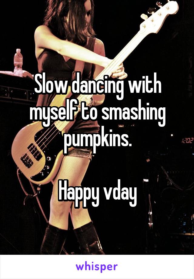 Slow dancing with myself to smashing pumpkins.

Happy vday