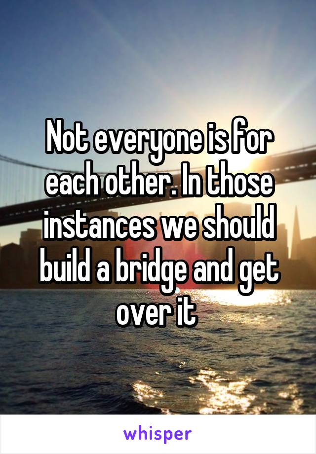 Not everyone is for each other. In those instances we should build a bridge and get over it 