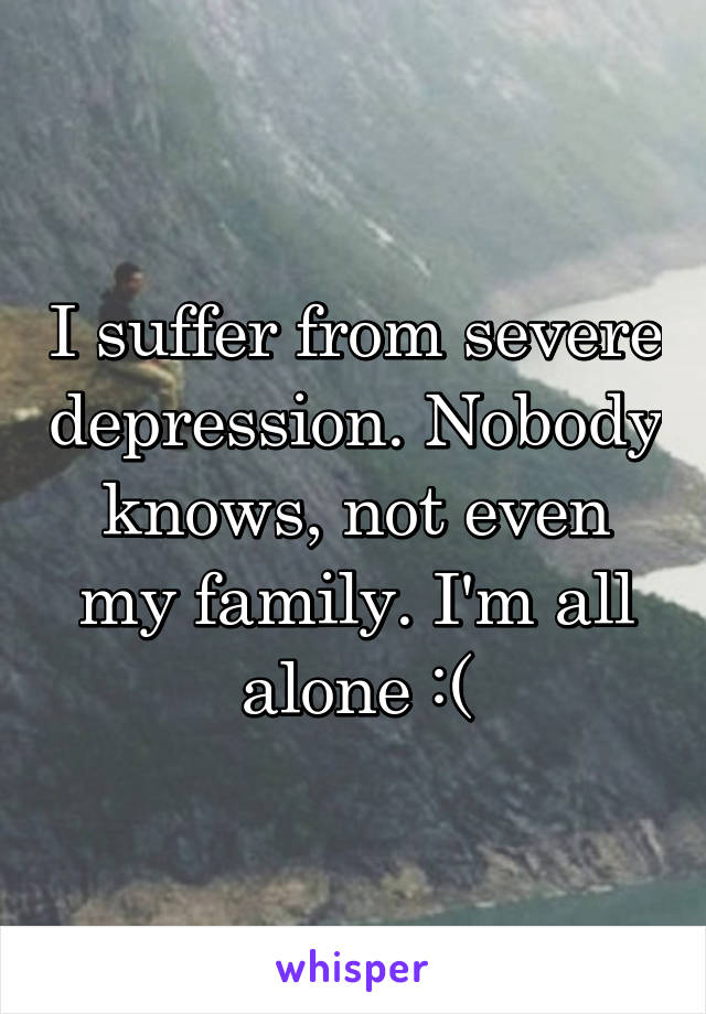 I suffer from severe depression. Nobody knows, not even my family. I'm all alone :(
