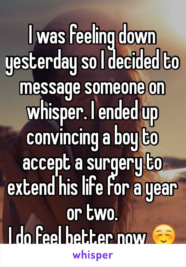 I was feeling down yesterday so I decided to message someone on whisper. I ended up convincing a boy to accept a surgery to extend his life for a year or two.
I do feel better now ☺️