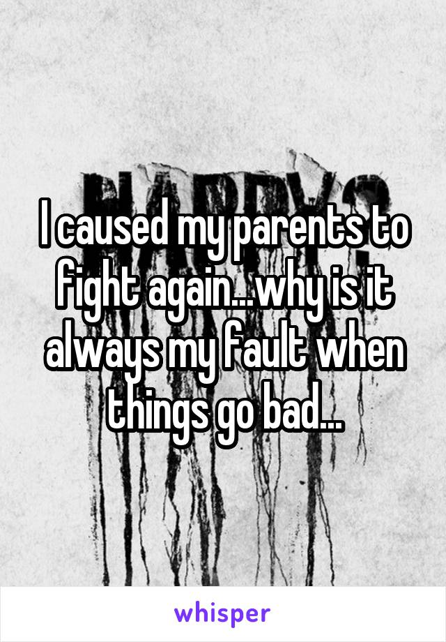 I caused my parents to fight again...why is it always my fault when things go bad...
