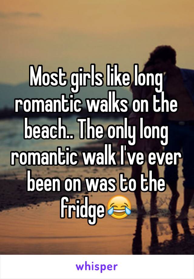 Most girls like long romantic walks on the beach.. The only long romantic walk I've ever been on was to the fridge😂