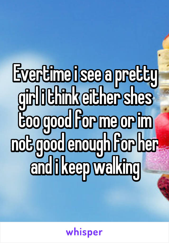 Evertime i see a pretty girl i think either shes too good for me or im not good enough for her and i keep walking